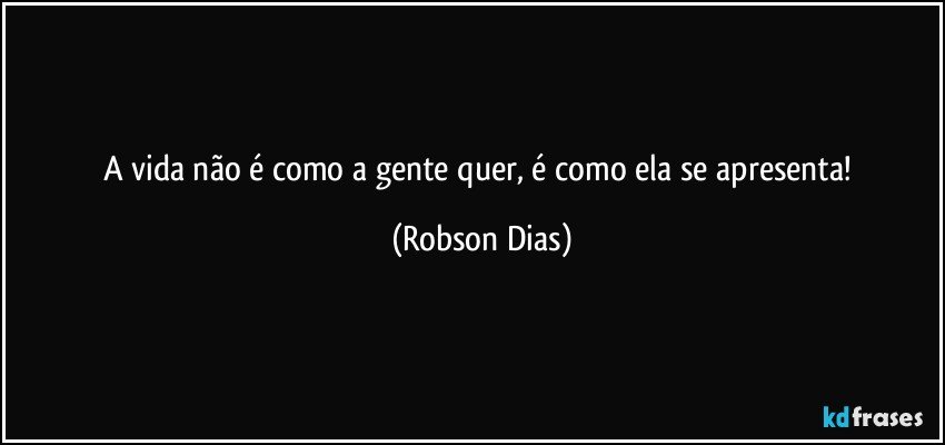 A vida não é como a gente quer, é como ela se apresenta! (Robson Dias)