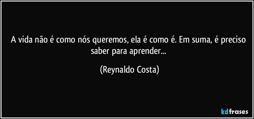 A vida não é como nós queremos, ela é como é. Em suma, é preciso saber para aprender... (Reynaldo Costa)