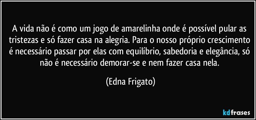 A vida não é como um jogo de amarelinha onde é possível pular as tristezas e só fazer casa na alegria. Para o nosso próprio crescimento é necessário passar por elas com equilíbrio, sabedoria e elegância, só não é necessário demorar-se e nem fazer casa nela. (Edna Frigato)