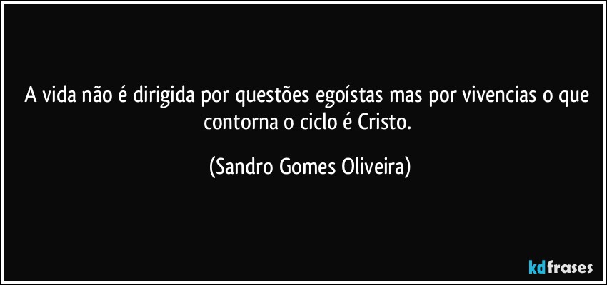 A vida não é dirigida por questões egoístas mas por vivencias o que contorna o ciclo é Cristo. (Sandro Gomes Oliveira)