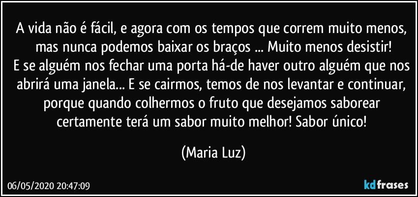 A vida não é fácil, e agora com os tempos que correm muito menos, mas nunca podemos baixar os braços ... Muito menos desistir!
E se alguém nos fechar uma porta há-de haver outro alguém que nos abrirá uma janela... E se cairmos, temos de nos levantar e continuar, porque quando colhermos o fruto que desejamos saborear certamente terá um sabor muito melhor! Sabor único! (Maria Luz)