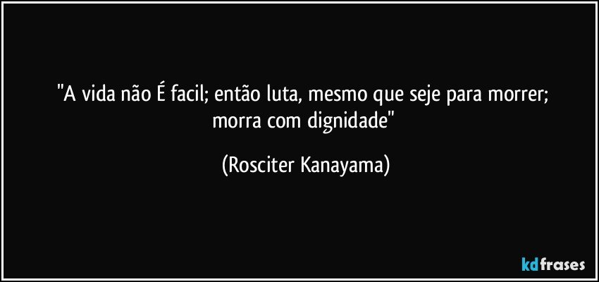 "A vida não  É facil;  então  luta,  mesmo que seje para morrer;  morra com dignidade" (Rosciter Kanayama)