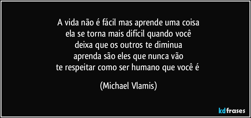 A vida não é fácil mas aprende uma coisa
ela se torna mais difícil quando você
deixa que os outros te diminua
aprenda são eles que nunca vão
te respeitar como ser humano que você é (Michael Vlamis)
