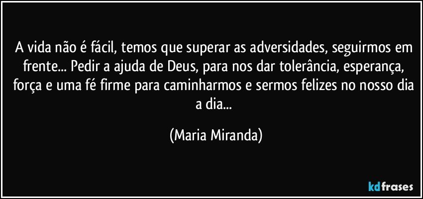 A vida não é fácil, temos que superar as adversidades, seguirmos em frente... Pedir a ajuda de Deus, para nos dar tolerância, esperança, força e uma fé firme para caminharmos e sermos felizes no nosso dia a dia... (Maria Miranda)