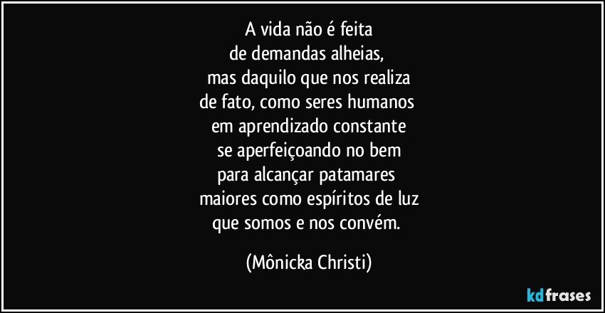 A vida não é feita
de demandas alheias, 
mas daquilo que nos realiza
de fato, como seres humanos 
em aprendizado constante
se aperfeiçoando no bem
para alcançar patamares 
maiores como espíritos de luz
que somos e nos convém. (Mônicka Christi)