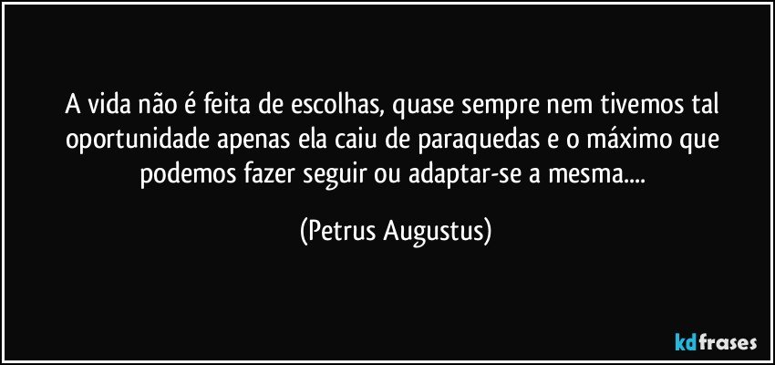 A vida não é feita de escolhas, quase sempre nem tivemos tal oportunidade apenas ela caiu de paraquedas e o máximo que podemos fazer seguir ou adaptar-se a mesma... (Petrus Augustus)