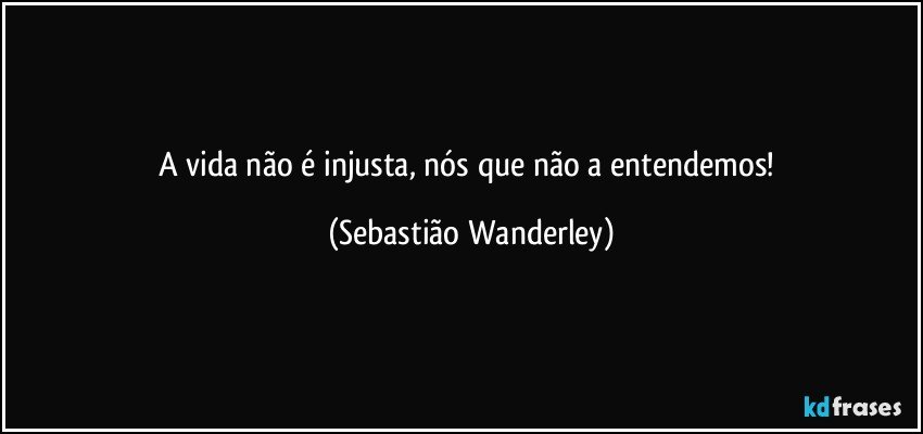 A vida não é injusta, nós que não a entendemos! (Sebastião Wanderley)