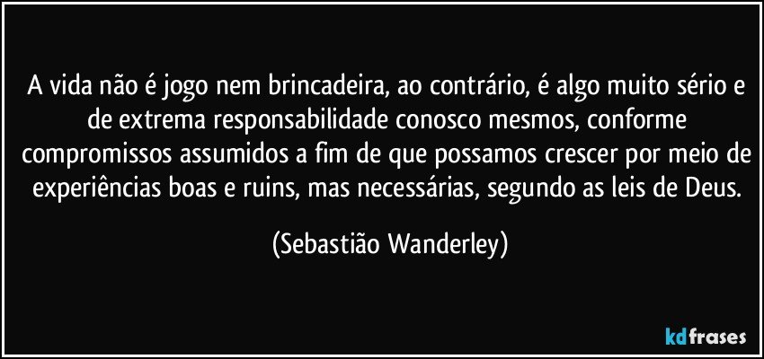 A vida não é jogo nem brincadeira, ao contrário, é algo muito sério e de extrema responsabilidade conosco mesmos, conforme compromissos assumidos a fim de que possamos crescer por meio de experiências boas e ruins, mas necessárias, segundo as leis de Deus. (Sebastião Wanderley)