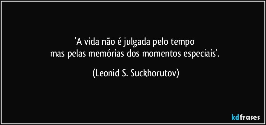 'A vida não é julgada pelo tempo 
mas pelas memórias dos momentos especiais'. (Leonid S. Suckhorutov)