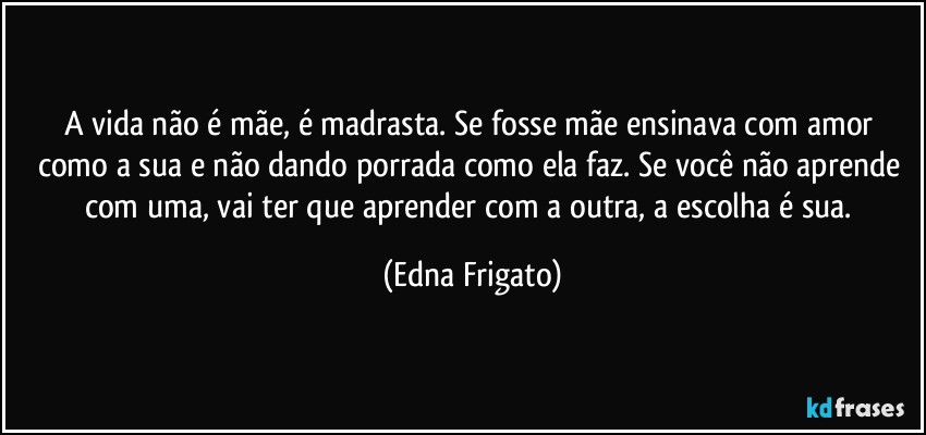 A vida não é mãe, é madrasta. Se fosse mãe ensinava com amor como a sua e não dando porrada como ela faz. Se você não aprende com uma, vai ter que aprender com a outra, a escolha é sua. (Edna Frigato)