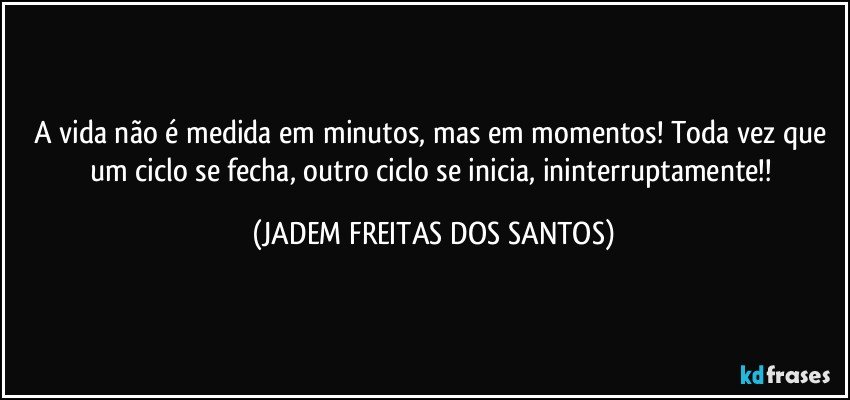 A vida não é medida em minutos, mas em momentos! Toda vez que um ciclo se fecha, outro ciclo se inicia, ininterruptamente!! (JADEM FREITAS DOS SANTOS)