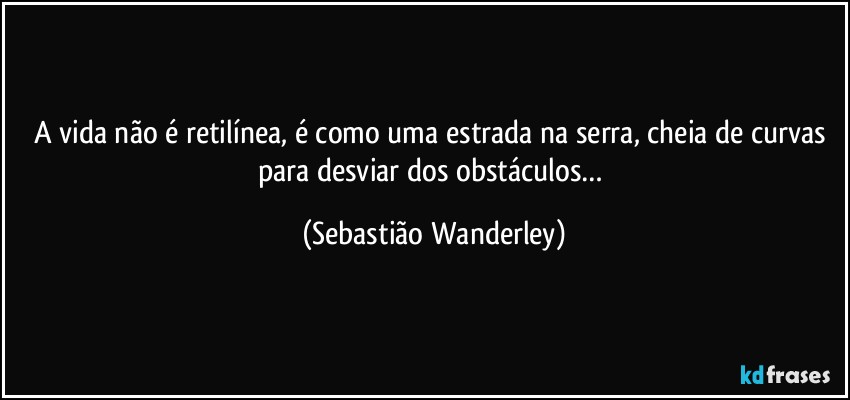 A vida não é retilínea, é como uma estrada na serra, cheia de curvas para desviar dos obstáculos… (Sebastião Wanderley)
