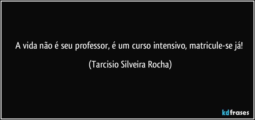 A vida não é seu professor, é um curso intensivo, matricule-se já! (Tarcisio Silveira Rocha)