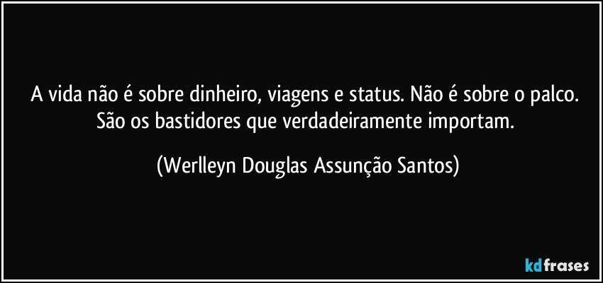 A vida não é sobre dinheiro, viagens e status. Não é sobre o palco. São os bastidores que verdadeiramente importam. (Werlleyn Douglas Assunção Santos)