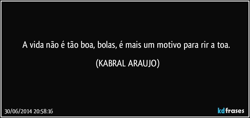 A vida não é tão boa, bolas, é mais um motivo para rir a toa. (KABRAL ARAUJO)