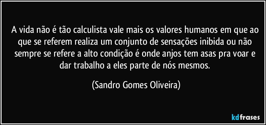 A vida não é tão calculista vale mais os valores humanos em que ao que se referem realiza um conjunto de sensações inibida ou não sempre se refere a alto condição é onde anjos tem asas pra voar e dar trabalho a eles parte de nós mesmos. (Sandro Gomes Oliveira)