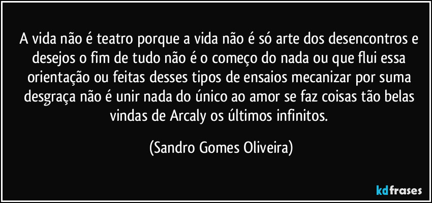 A vida não é teatro porque a vida não é só arte dos desencontros e desejos o fim de tudo não é o começo do nada ou que flui essa orientação ou feitas desses tipos de ensaios mecanizar por suma desgraça não é unir nada do único ao amor se faz coisas tão belas vindas de Arcaly os últimos infinitos. (Sandro Gomes Oliveira)