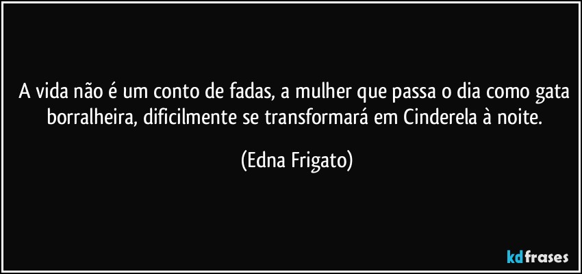 A vida não é um conto de fadas, a mulher que passa o dia como gata borralheira, dificilmente se transformará em Cinderela à noite. (Edna Frigato)