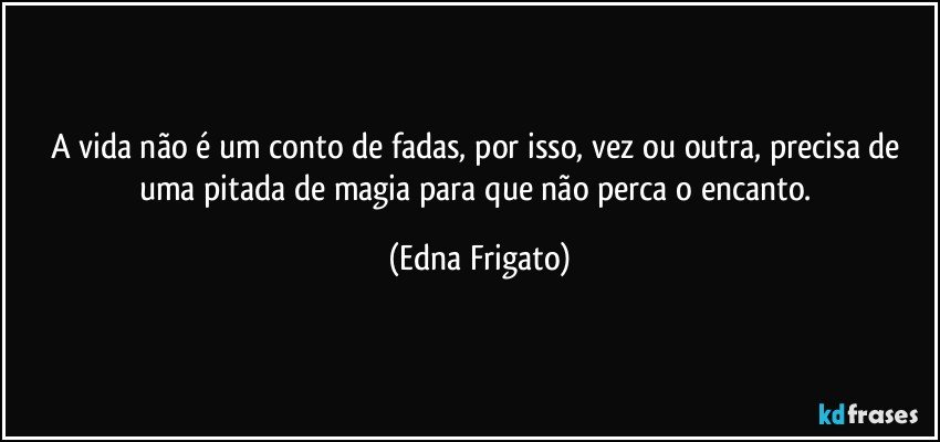 A vida não é um conto de fadas, por isso, vez ou outra, precisa de uma pitada de magia para que não perca o encanto. (Edna Frigato)