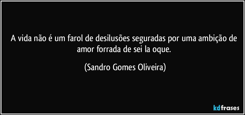 A vida não é um farol de desilusões seguradas por uma ambição de amor forrada de sei la oque. (Sandro Gomes Oliveira)