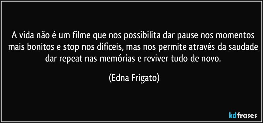 A vida não é um filme que nos possibilita dar pause nos momentos mais bonitos e stop nos difíceis, mas nos permite através da saudade dar repeat nas memórias e reviver tudo de novo. (Edna Frigato)