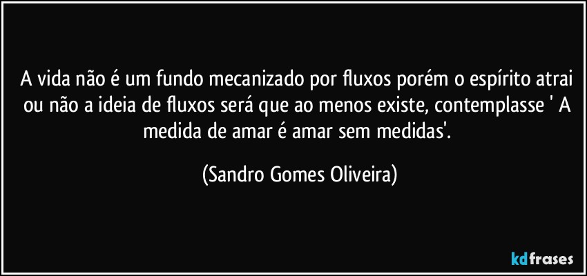 A vida não é um fundo mecanizado por fluxos porém o espírito atrai ou não a ideia de fluxos será que ao menos existe, contemplasse ' A medida de amar é amar sem medidas'. (Sandro Gomes Oliveira)