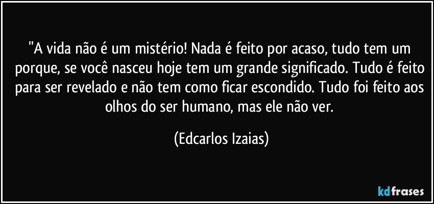 ''A vida não é um mistério! Nada é feito por acaso, tudo tem um porque, se você nasceu hoje tem um grande significado. Tudo é feito para ser revelado e não tem como ficar escondido. Tudo foi feito aos olhos do ser humano, mas ele não ver. (Edcarlos Izaias)