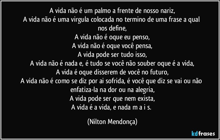 A vida não é um palmo a frente de nosso nariz,
A vida não é uma virgula colocada no termino de uma frase a qual nos define,
A vida não é oque eu penso,
A vida não é oque você pensa,
A vida pode ser tudo isso,
A vida não é nada e, é tudo se você não souber oque é a vida,
A vida é oque disserem de você no futuro,
A vida não é como se diz por ai sofrida, é você que diz se vai ou não enfatiza-la na dor ou na alegria,
A vida pode ser que nem exista,
A vida é a vida, e nada  m a i s. (Nilton Mendonça)