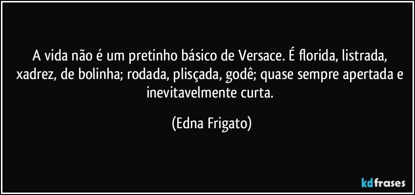 A vida não é um pretinho básico de Versace. É florida, listrada, xadrez, de bolinha; rodada, plisçada, godê; quase sempre apertada e inevitavelmente curta. (Edna Frigato)