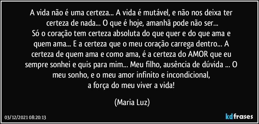 A vida não é uma certeza... A vida é mutável, e não nos deixa ter certeza de nada... O que é hoje, amanhã pode não ser...
Só o coração tem certeza absoluta  do que quer e do que ama e quem ama... E a certeza que o meu coração carrega dentro...  A certeza de quem ama e como ama, é a certeza do AMOR que eu sempre sonhei e quis para mim... Meu filho, ausência de dúvida ... O meu sonho, e o meu amor infinito e incondicional, 
a força do meu viver a vida! (Maria Luz)