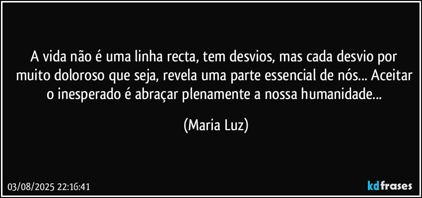 A vida não é uma linha recta, tem desvios, mas cada desvio por muito doloroso que seja, revela uma parte essencial de nós... Aceitar o inesperado é abraçar plenamente a nossa humanidade... (Maria Luz)