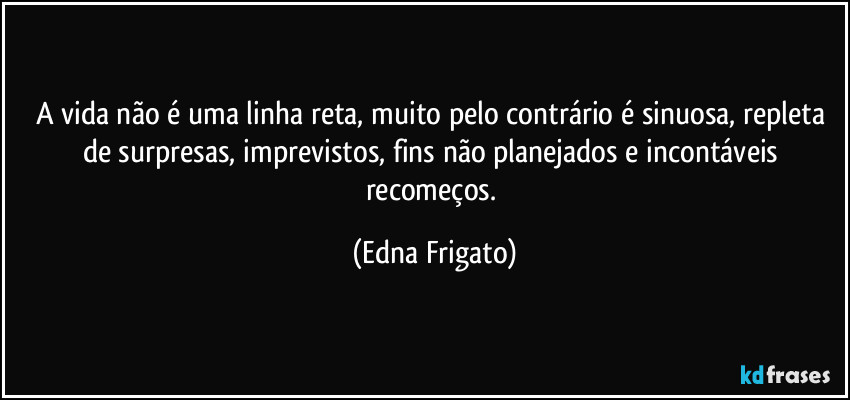 A vida não é uma linha reta, muito pelo contrário é sinuosa, repleta de surpresas, imprevistos, fins não planejados e incontáveis recomeços. (Edna Frigato)