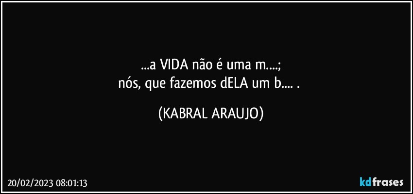 ...a VIDA não é uma m...;
nós, que fazemos dELA um b... . (KABRAL ARAUJO)