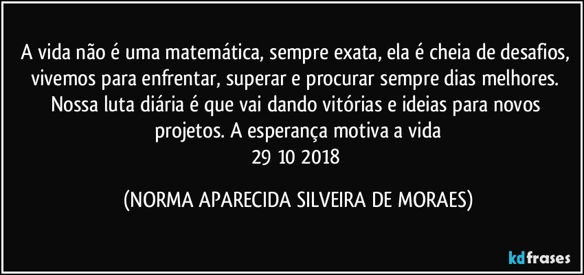 A vida não é uma matemática, sempre exata, ela é cheia de desafios, vivemos para enfrentar, superar e procurar sempre dias melhores. Nossa luta diária é que vai dando vitórias e ideias para novos projetos. A esperança motiva a vida
29/10/2018 (NORMA APARECIDA SILVEIRA DE MORAES)