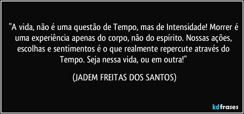 "A vida, não é uma questão de Tempo, mas de Intensidade! Morrer é uma experiência apenas do corpo, não do espírito. Nossas ações, escolhas e sentimentos é o que realmente repercute através do Tempo. Seja nessa vida, ou em outra!" (JADEM FREITAS DOS SANTOS)