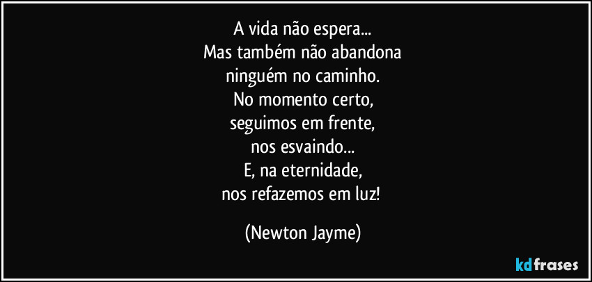 A vida não espera...
Mas também não abandona
ninguém no caminho.
No momento certo,
seguimos em frente,
nos esvaindo...
E, na eternidade,
nos refazemos em luz! (Newton Jayme)