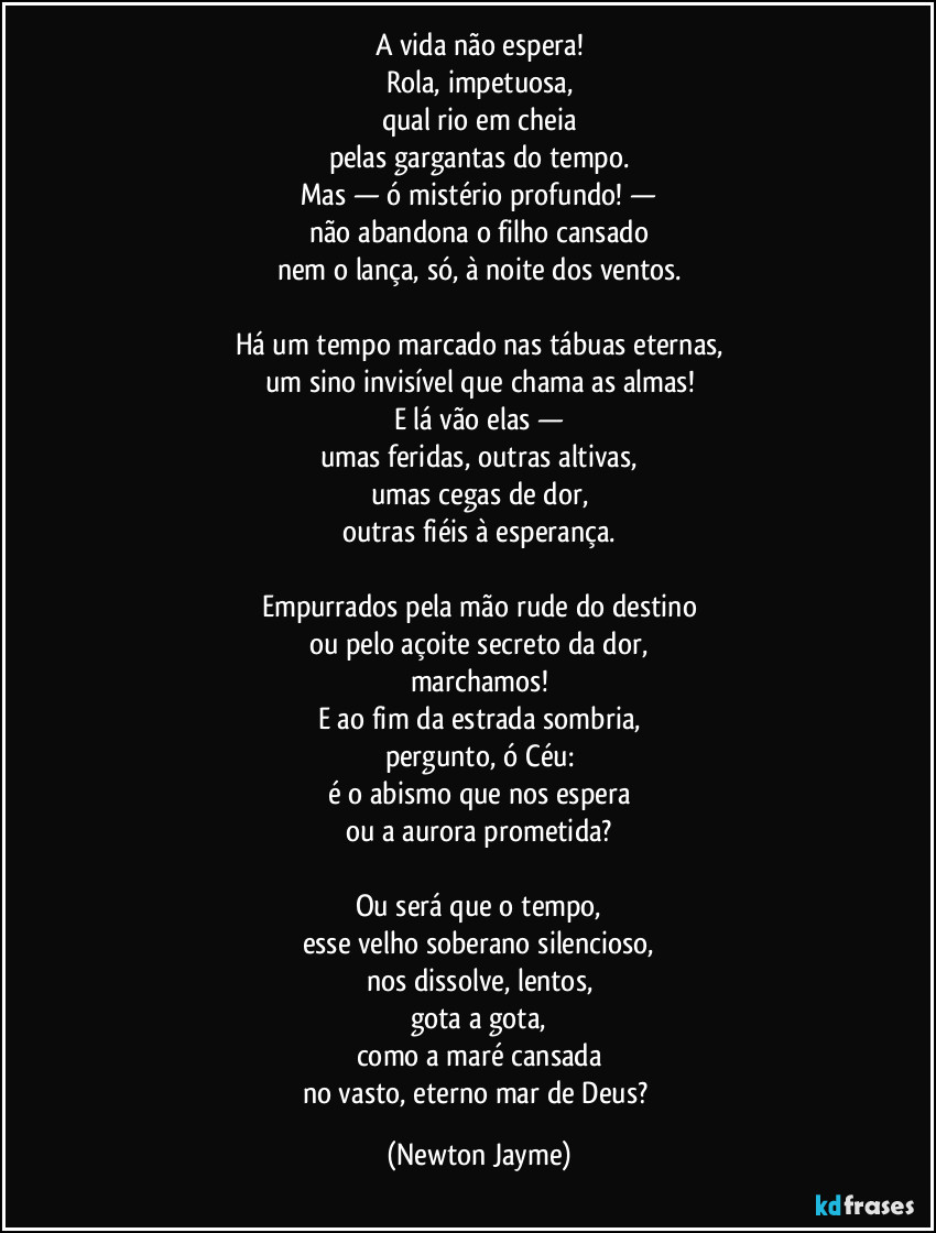A vida não espera!
Rola, impetuosa,
qual rio em cheia
pelas gargantas do tempo.
Mas — ó mistério profundo! —
não abandona o filho cansado
nem o lança, só, à noite dos ventos.

Há um tempo marcado nas tábuas eternas,
um sino invisível que chama as almas!
E lá vão elas —
umas feridas, outras altivas,
umas cegas de dor,
outras fiéis à esperança.

Empurrados pela mão rude do destino
ou pelo açoite secreto da dor,
marchamos!
E ao fim da estrada sombria,
pergunto, ó Céu:
é o abismo que nos espera
ou a aurora prometida?

Ou será que o tempo,
esse velho soberano silencioso,
nos dissolve, lentos,
gota a gota,
como a maré cansada
no vasto, eterno mar de Deus? (Newton Jayme)