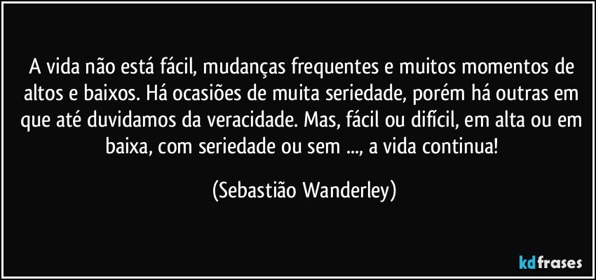 A vida não está fácil, mudanças frequentes e muitos momentos de altos e baixos. Há ocasiões de muita seriedade, porém há outras em que até duvidamos da veracidade. Mas, fácil ou difícil, em alta ou em baixa, com seriedade ou sem ..., a vida continua! (Sebastião Wanderley)