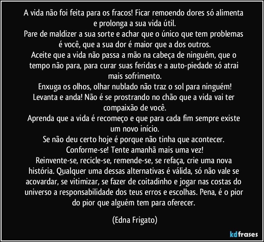 A vida não foi feita para os fracos! Ficar remoendo dores só alimenta e prolonga a sua vida útil.
Pare de maldizer a sua sorte e achar que o único que tem problemas é você, que a sua dor é maior que a dos outros.
Aceite que a vida não passa a mão na cabeça de ninguém, que o tempo não para, para curar suas feridas e a auto-piedade só atrai mais sofrimento.
Enxuga os olhos, olhar nublado não traz o sol para ninguém!
Levanta e anda! Não é se prostrando no chão que a vida vai ter compaixão de você.
Aprenda que a vida é recomeço e que para cada fim sempre existe um novo início.
Se não deu certo hoje é porque não tinha que acontecer. Conforme-se! Tente amanhã mais uma vez!
Reinvente-se, recicle-se, remende-se, se refaça, crie uma nova história. Qualquer uma dessas alternativas é válida, só não vale se acovardar, se vitimizar, se fazer de coitadinho e jogar nas costas do universo a responsabilidade dos teus erros e escolhas. Pena, é o pior do pior que alguém tem para oferecer. (Edna Frigato)