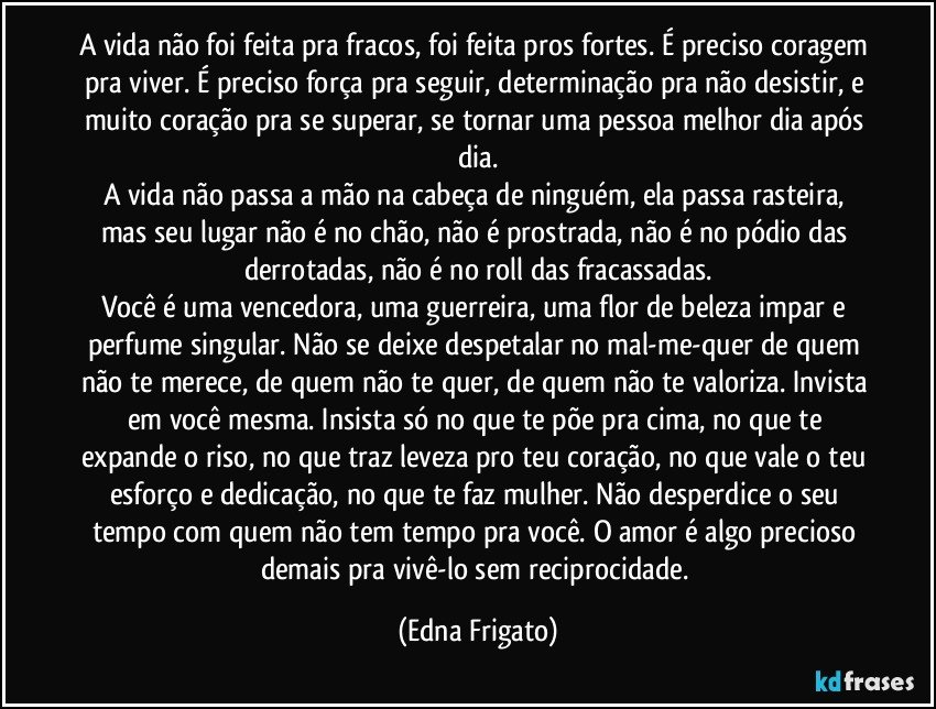 A vida não foi feita pra fracos, foi feita pros fortes. É preciso coragem pra viver. É preciso força pra seguir, determinação pra não desistir, e muito coração pra se superar, se tornar uma pessoa melhor dia após dia.
A vida não passa a mão na cabeça de ninguém, ela  passa rasteira, mas seu lugar não é no chão, não é prostrada, não é no pódio das derrotadas, não é no roll das fracassadas.
Você é uma vencedora, uma guerreira, uma flor de beleza impar e perfume singular. Não se deixe despetalar no mal-me-quer de quem não te merece, de quem não te quer, de quem não te valoriza. Invista em você mesma. Insista só no que te põe pra cima, no que te expande o riso, no que traz leveza pro teu coração, no que vale o teu esforço e dedicação, no que te faz mulher. Não desperdice o seu tempo com quem não tem tempo pra você. O amor é algo precioso demais pra vivê-lo sem reciprocidade. (Edna Frigato)