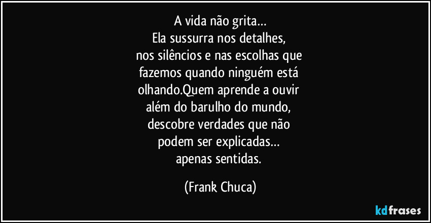 A vida não grita…
Ela sussurra nos detalhes, 
nos silêncios e nas escolhas que 
fazemos quando ninguém está 
olhando.Quem aprende a ouvir 
além do barulho do mundo, 
descobre verdades que não 
podem ser explicadas… 
apenas sentidas. (Frank Chuca)