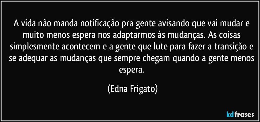 A vida não manda notificação pra gente avisando que vai mudar e muito menos espera nos adaptarmos às mudanças. As coisas simplesmente acontecem e a gente que lute para fazer a transição e se adequar as mudanças que sempre chegam quando a gente menos espera. (Edna Frigato)