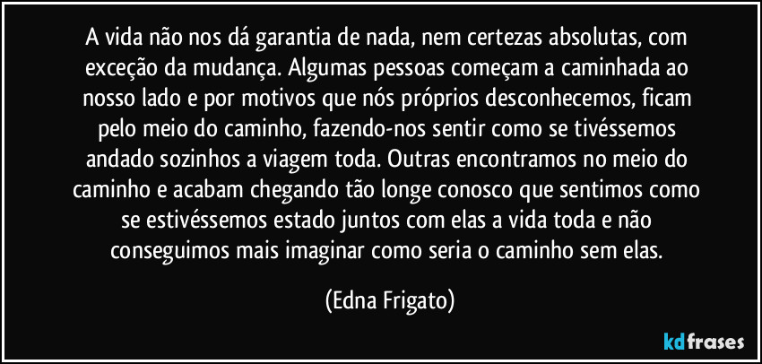 A vida não nos dá garantia de nada, nem certezas absolutas, com exceção da mudança. Algumas pessoas começam a caminhada ao nosso lado e por motivos que nós próprios desconhecemos, ficam pelo meio do caminho, fazendo-nos sentir como se tivéssemos andado sozinhos a viagem toda. Outras encontramos no meio do caminho e acabam chegando tão longe conosco que sentimos como se estivéssemos estado juntos com elas a vida toda e não conseguimos mais imaginar como seria o caminho sem elas. (Edna Frigato)