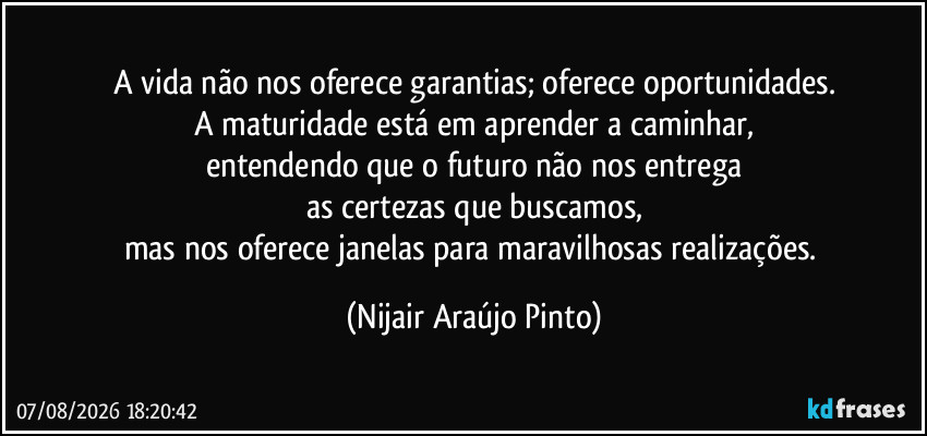 A vida não nos oferece garantias; oferece oportunidades.
A maturidade está em aprender a caminhar,
entendendo que o futuro não nos entrega
as certezas que buscamos,
mas nos oferece janelas para maravilhosas realizações. (Nijair Araújo Pinto)