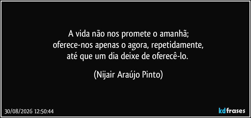 A vida não nos promete o amanhã;
oferece-nos apenas o agora, repetidamente,
até que um dia deixe de oferecê-lo. (Nijair Araújo Pinto)