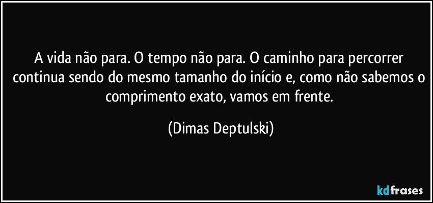 A vida não para. O tempo não para. O caminho para percorrer continua sendo do mesmo tamanho do início e, como não sabemos o comprimento exato, vamos em frente. (Dimas Deptulski)