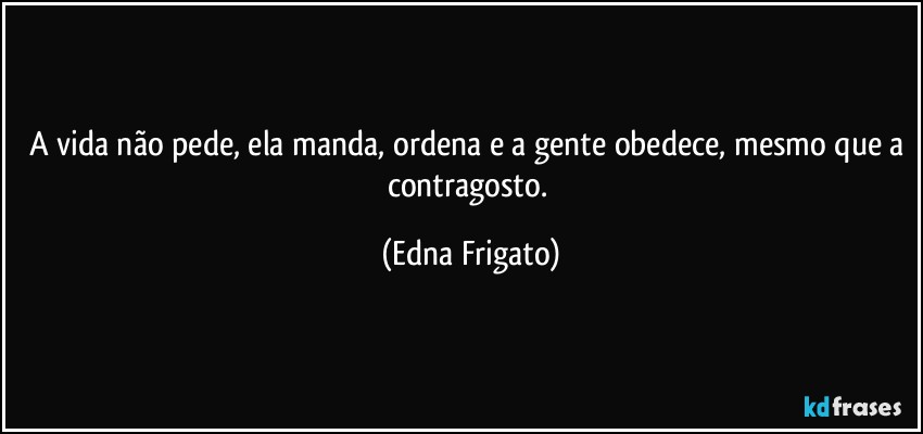 A vida não pede, ela manda, ordena e a gente obedece, mesmo que a contragosto. (Edna Frigato)