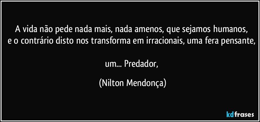 A vida não pede nada mais, nada amenos, que sejamos humanos, 
e o contrário disto nos transforma em irracionais, uma fera pensante, 
um... Predador, (Nilton Mendonça)