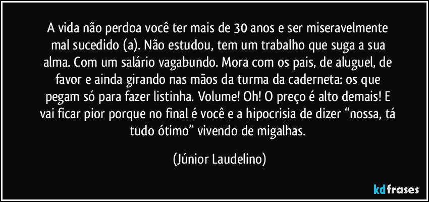 A vida não perdoa você ter mais de 30 anos e ser miseravelmente mal sucedido (a). Não estudou, tem um trabalho que suga a sua alma. Com um salário vagabundo. Mora com os pais, de aluguel, de favor e ainda girando nas mãos da turma da caderneta: os que pegam só para fazer listinha. Volume! Oh! O preço é alto demais! E vai ficar pior porque no final é você e a hipocrisia de dizer “nossa, tá tudo ótimo” vivendo de migalhas. (Júnior Laudelino)