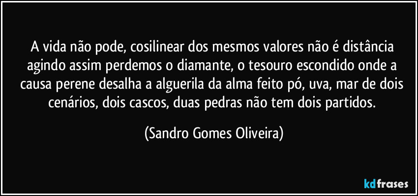 A vida não pode, cosilinear dos mesmos valores não é distância agindo assim perdemos o diamante, o tesouro escondido onde a causa perene desalha a alguerila da alma feito pó, uva, mar de dois cenários, dois cascos, duas pedras não tem dois partidos. (Sandro Gomes Oliveira)